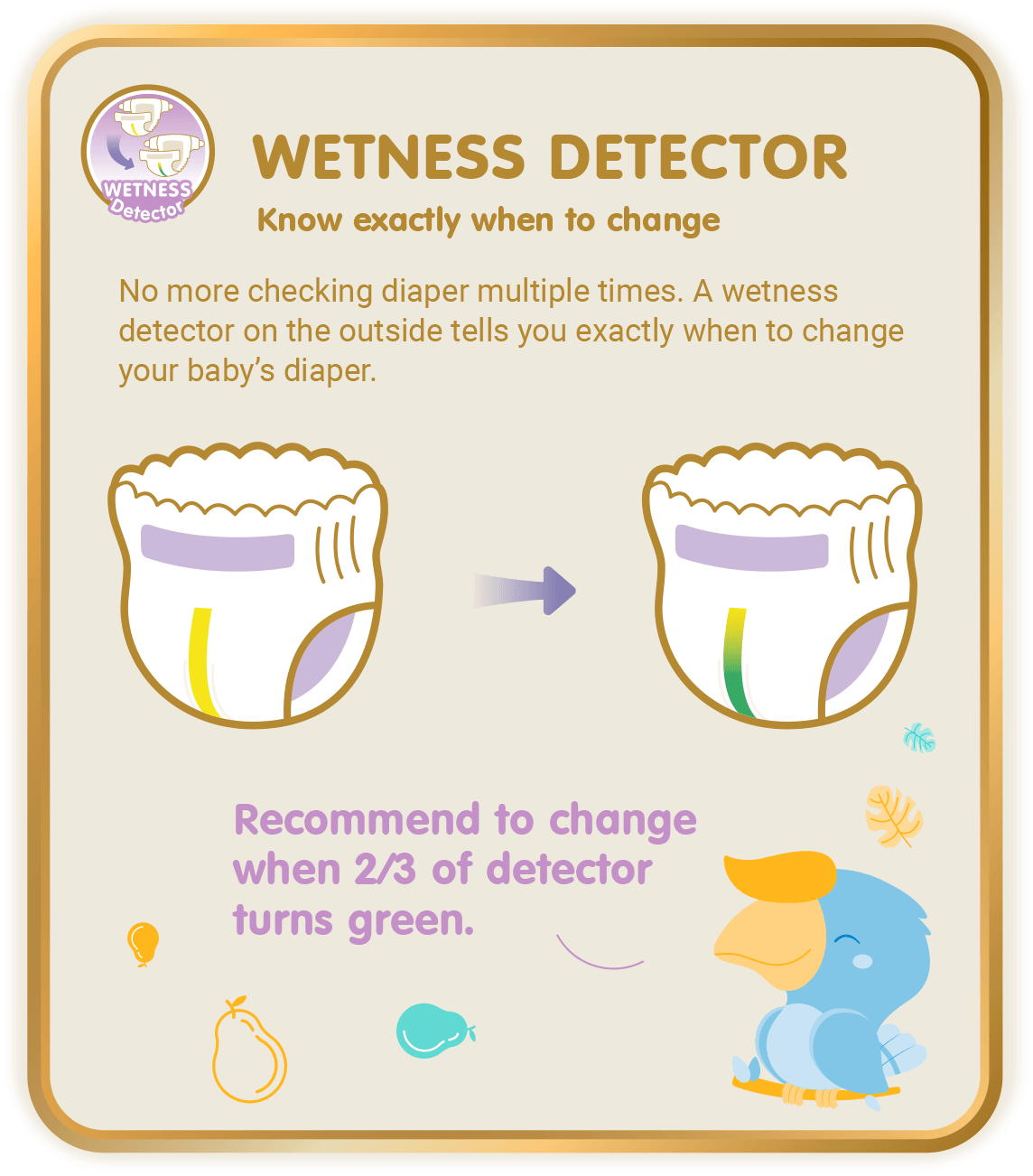 Wetness Detector, Know exactly when to change: No more checking diaper multiple times. A wetness detector on the outside tells you exactly when to change your baby’s diaper.