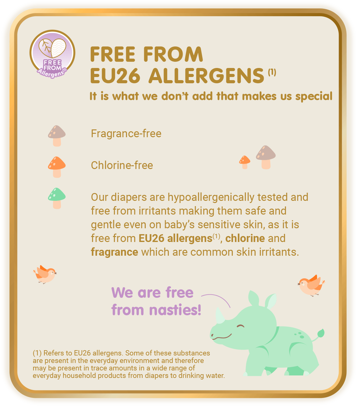 Free From Allergens (1) - Free from EU26 Allergens (1), It is what we don’t add that makes us special: Fragrance-free, Chlorine-free, Our diapers are hypoallergenically tested and free from irritants making them safe and gentle even on baby’s sensitive skin, as it is free from EU26 allergens(1), chlorine and fragrance which are common skin irritants. [(1) Refers to EU26 allergens. Some of these substances are present in the everyday environment and therefore may be present in trace amounts in a wide range of everyday household products from diapers to drinking water.]