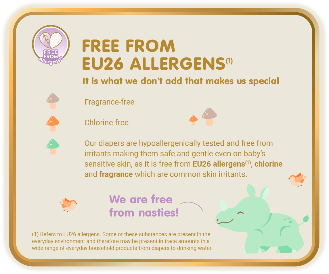 Free From Allergens (1) - Free from EU26 Allergens (1), It is what we don’t add that makes us special: Fragrance-free, Chlorine-free, Our diapers are hypoallergenically tested and free from irritants making them safe and gentle even on baby’s sensitive skin, as it is free from EU26 allergens(1), chlorine and fragrance which are common skin irritants. [(1) Refers to EU26 allergens. Some of these substances are present in the everyday environment and therefore may be present in trace amounts in a wide range of everyday household products from diapers to drinking water.]