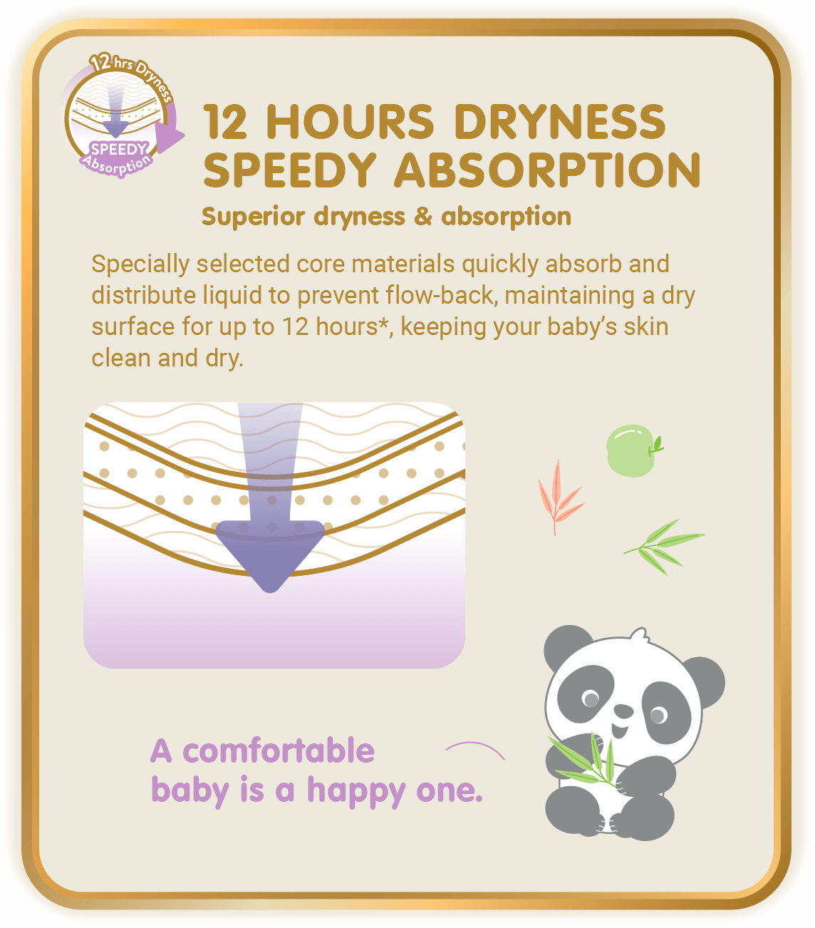 12Hours Dryness, Speedy Absorption, Superior dryness & absorption: Specially selected core materials quickly absorb and distribute liquid to prevent flow-back, maintaining a dry surface for up to 12 hours*, keeping your baby’s skin clean and dry. (*Only applicable to Skinature Pants by Drypers.)