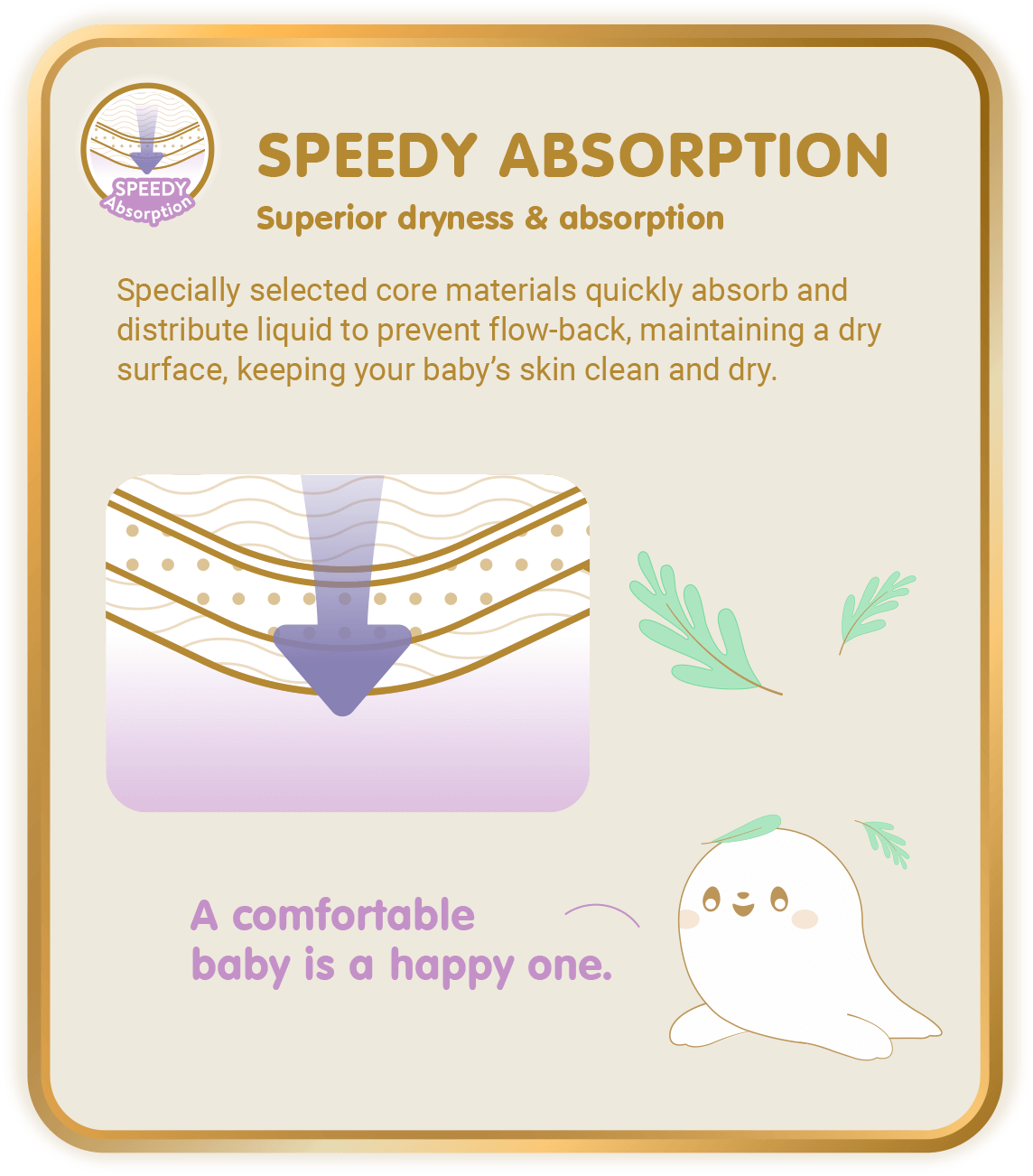 Speedy Absorption, Superior dryness & absorption: Specially selected core materials quickly absorb and distribute liquid to prevent flow-back, maintaining a dry surface, keeping your baby’s skin clean and dry.